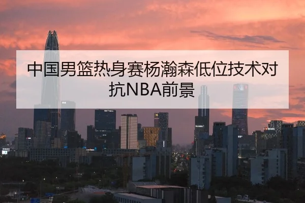 中国男篮热身赛杨瀚森低位技术对抗NBA前景