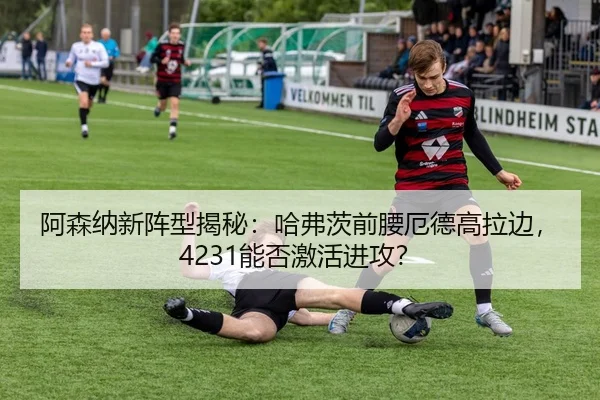 阿森纳新阵型揭秘：哈弗茨前腰厄德高拉边，4231能否激活进攻？