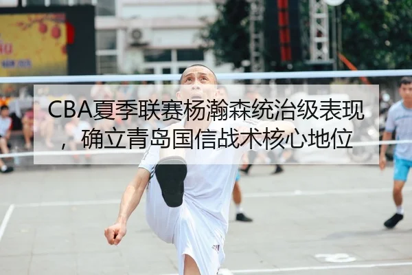 CBA夏季联赛杨瀚森统治级表现，确立青岛国信战术核心地位