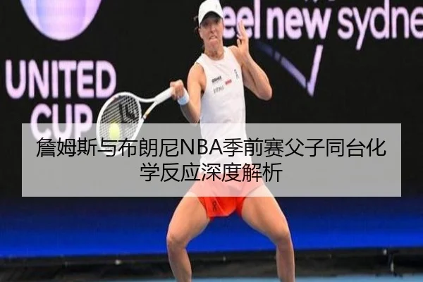 詹姆斯与布朗尼NBA季前赛父子同台化学反应深度解析
