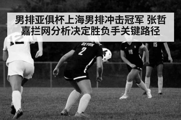 男排亚俱杯上海男排冲击冠军 张哲嘉拦网分析决定胜负手关键路径